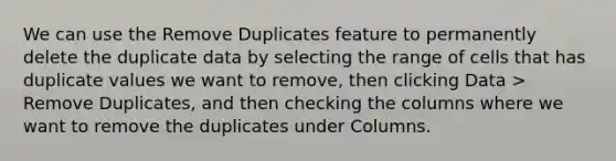 We can use the Remove Duplicates feature to permanently delete the duplicate data by selecting the range of cells that has duplicate values we want to remove, then clicking Data > Remove Duplicates, and then checking the columns where we want to remove the duplicates under Columns.