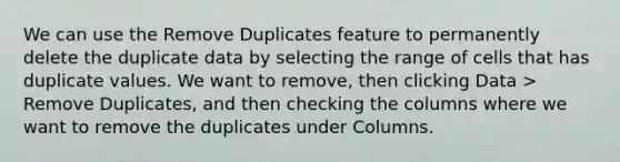 We can use the Remove Duplicates feature to permanently delete the duplicate data by selecting the range of cells that has duplicate values. We want to remove, then clicking Data > Remove Duplicates, and then checking the columns where we want to remove the duplicates under Columns.