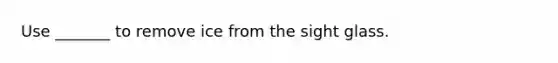 Use _______ to remove ice from the sight glass.