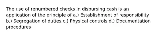 The use of renumbered checks in disbursing cash is an application of the principle of a.) Establishment of responsibility b.) Segregation of duties c.) Physical controls d.) Documentation procedures