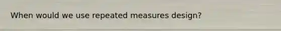 When would we use repeated measures design?