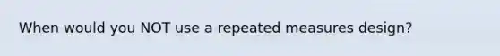 When would you NOT use a repeated measures design?