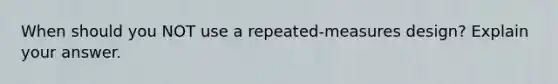 When should you NOT use a repeated-measures design? Explain your answer.