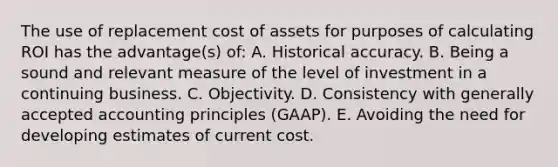 The use of replacement cost of assets for purposes of calculating ROI has the advantage(s) of: A. Historical accuracy. B. Being a sound and relevant measure of the level of investment in a continuing business. C. Objectivity. D. Consistency with generally accepted accounting principles (GAAP). E. Avoiding the need for developing estimates of current cost.