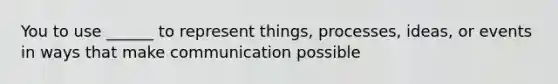 You to use ______ to represent things, processes, ideas, or events in ways that make communication possible