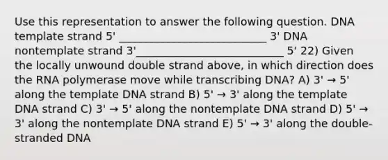 Use this representation to answer the following question. DNA template strand 5' ___________________________ 3' DNA nontemplate strand 3'___________________________ 5' 22) Given the locally unwound double strand above, in which direction does the RNA polymerase move while transcribing DNA? A) 3' → 5' along the template DNA strand B) 5' → 3' along the template DNA strand C) 3' → 5' along the nontemplate DNA strand D) 5' → 3' along the nontemplate DNA strand E) 5' → 3' along the double-stranded DNA