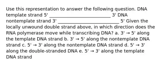 Use this representation to answer the following question. DNA template strand 5' ___________________________ 3' DNA nontemplate strand 3' ___________________________ 5' Given the locally unwound double strand above, in which direction does the RNA polymerase move while transcribing DNA? a. 3' → 5' along the template DNA strand b. 3' → 5' along the nontemplate DNA strand c. 5' → 3' along the nontemplate DNA strand d. 5' → 3' along the double-stranded DNA e. 5' → 3' along the template DNA strand