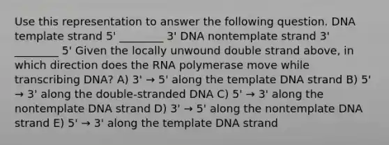 Use this representation to answer the following question. DNA template strand 5' ________ 3' DNA nontemplate strand 3' ________ 5' Given the locally unwound double strand above, in which direction does the RNA polymerase move while transcribing DNA? A) 3' → 5' along the template DNA strand B) 5' → 3' along the double-stranded DNA C) 5' → 3' along the nontemplate DNA strand D) 3' → 5' along the nontemplate DNA strand E) 5' → 3' along the template DNA strand