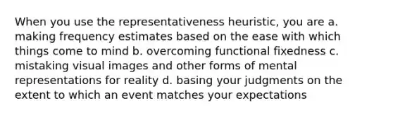 When you use the representativeness heuristic, you are a. making frequency estimates based on the ease with which things come to mind b. overcoming functional fixedness c. mistaking visual images and other forms of mental representations for reality d. basing your judgments on the extent to which an event matches your expectations