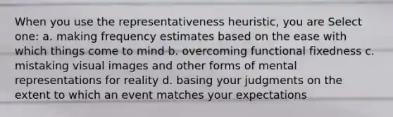 When you use the representativeness heuristic, you are Select one: a. making frequency estimates based on the ease with which things come to mind b. overcoming functional fixedness c. mistaking visual images and other forms of mental representations for reality d. basing your judgments on the extent to which an event matches your expectations