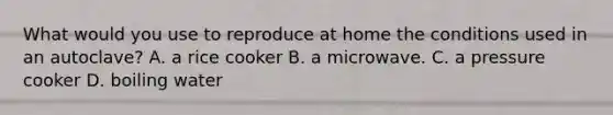 What would you use to reproduce at home the conditions used in an autoclave? A. a rice cooker B. a microwave. C. a pressure cooker D. boiling water