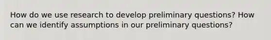 How do we use research to develop preliminary questions? How can we identify assumptions in our preliminary questions?