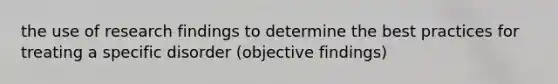 the use of research findings to determine the best practices for treating a specific disorder (objective findings)