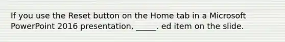 ​If you use the Reset button on the Home tab in a Microsoft PowerPoint 2016 presentation, _____. ed item on the slide.
