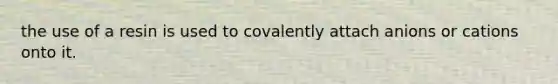 the use of a resin is used to covalently attach anions or cations onto it.