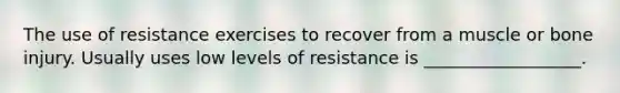 The use of resistance exercises to recover from a muscle or bone injury. Usually uses low levels of resistance is __________________.