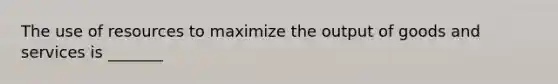 The use of resources to maximize the output of goods and services is _______