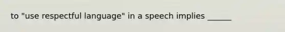 to "use respectful language" in a speech implies ______