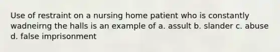 Use of restraint on a nursing home patient who is constantly wadneirng the halls is an example of a. assult b. slander c. abuse d. false imprisonment