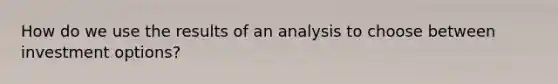 How do we use the results of an analysis to choose between investment options?