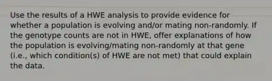 Use the results of a HWE analysis to provide evidence for whether a population is evolving and/or mating non-randomly. If the genotype counts are not in HWE, offer explanations of how the population is evolving/mating non-randomly at that gene (i.e., which condition(s) of HWE are not met) that could explain the data.