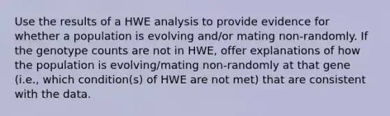 Use the results of a HWE analysis to provide evidence for whether a population is evolving and/or mating non-randomly. If the genotype counts are not in HWE, offer explanations of how the population is evolving/mating non-randomly at that gene (i.e., which condition(s) of HWE are not met) that are consistent with the data.