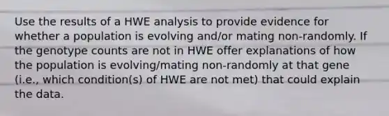 Use the results of a HWE analysis to provide evidence for whether a population is evolving and/or mating non-randomly. If the genotype counts are not in HWE offer explanations of how the population is evolving/mating non-randomly at that gene (i.e., which condition(s) of HWE are not met) that could explain the data.