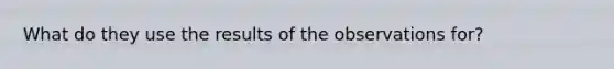 What do they use the results of the observations for?