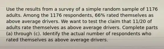 Use the results from a survey of a simple random sample of 1176 adults. Among the 1176 respondents, 66​% rated themselves as above average drivers. We want to test the claim that 11/20 of adults rate themselves as above average drivers. Complete parts​ (a) through​ (c). Identify the actual number of respondents who rated themselves as above average drivers.