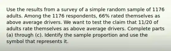 Use the results from a survey of a simple random sample of 1176 adults. Among the 1176 respondents, 66​% rated themselves as above average drivers. We want to test the claim that 11/20 of adults rate themselves as above average drivers. Complete parts​ (a) through​ (c). Identify the sample proportion and use the symbol that represents it.