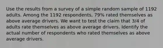 Use the results from a survey of a simple random sample of 1192 adults. Among the 1192 respondents, 79% rated themselves as above average drivers. We want to test the claim that 3/4 of adults rate themselves as above average drivers. Identify the actual number of respondents who rated themselves as above average drivers.