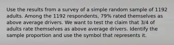 Use the results from a survey of a simple random sample of 1192 adults. Among the 1192 respondents, 79% rated themselves as above average drivers. We want to test the claim that 3/4 of adults rate themselves as above average drivers. Identify the sample proportion and use the symbol that represents it.