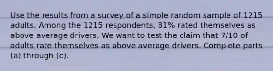 Use the results from a survey of a simple random sample of 1215 adults. Among the 1215 respondents, 81​% rated themselves as above average drivers. We want to test the claim that 7/10 of adults rate themselves as above average drivers. Complete parts​ (a) through​ (c).