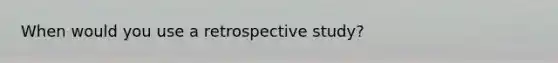 When would you use a retrospective study?