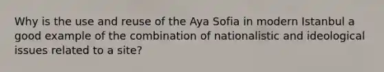 Why is the use and reuse of the Aya Sofia in modern Istanbul a good example of the combination of nationalistic and ideological issues related to a site?