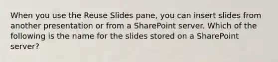 When you use the Reuse Slides pane, you can insert slides from another presentation or from a SharePoint server. Which of the following is the name for the slides stored on a SharePoint server?