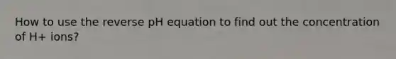 How to use the reverse pH equation to find out the concentration of H+ ions?