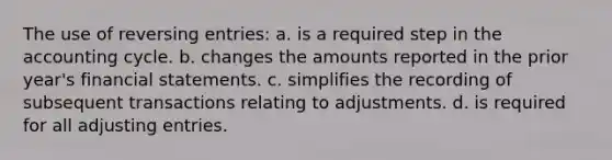 The use of reversing entries: a. is a required step in <a href='https://www.questionai.com/knowledge/k10xCJF4P3-the-accounting-cycle' class='anchor-knowledge'>the accounting cycle</a>. b. changes the amounts reported in the prior year's <a href='https://www.questionai.com/knowledge/kFBJaQCz4b-financial-statements' class='anchor-knowledge'>financial statements</a>. c. simplifies the recording of subsequent transactions relating to adjustments. d. is required for all <a href='https://www.questionai.com/knowledge/kGxhM5fzgy-adjusting-entries' class='anchor-knowledge'>adjusting entries</a>.