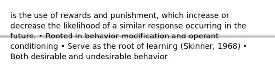 is the use of rewards and punishment, which increase or decrease the likelihood of a similar response occurring in the future. • Rooted in behavior modification and operant conditioning • Serve as the root of learning (Skinner, 1968) • Both desirable and undesirable behavior