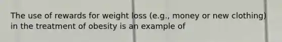 The use of rewards for weight loss (e.g., money or new clothing) in the treatment of obesity is an example of