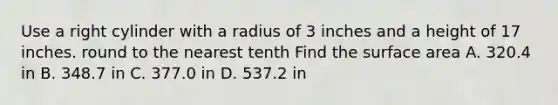 Use a right cylinder with a radius of 3 inches and a height of 17 inches. round to the nearest tenth Find the surface area A. 320.4 in B. 348.7 in C. 377.0 in D. 537.2 in