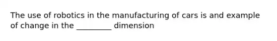 The use of robotics in the manufacturing of cars is and example of change in the _________ dimension