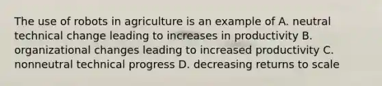 The use of robots in agriculture is an example of A. neutral technical change leading to increases in productivity B. organizational changes leading to increased productivity C. nonneutral technical progress D. decreasing returns to scale