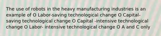 The use of robots in the heavy manufacturing industries is an example of O Labor-saving technological change O Capital-saving technological change O Capital -intensive technological change O Labor- intensive technological change O A and C only