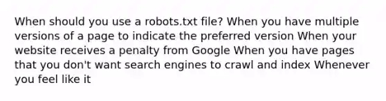 When should you use a robots.txt file? When you have multiple versions of a page to indicate the preferred version When your website receives a penalty from Google When you have pages that you don't want search engines to crawl and index Whenever you feel like it