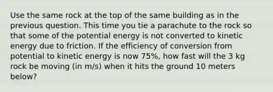 Use the same rock at the top of the same building as in the previous question. This time you tie a parachute to the rock so that some of the potential energy is not converted to kinetic energy due to friction. If the efficiency of conversion from potential to kinetic energy is now 75%, how fast will the 3 kg rock be moving (in m/s) when it hits the ground 10 meters below?