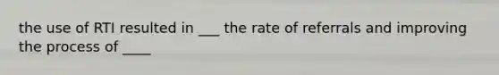 the use of RTI resulted in ___ the rate of referrals and improving the process of ____