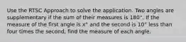 Use the RTSC Approach to solve the application. Two angles are supplementary if the sum of their measures is 180°. If the measure of the first angle is x° and the second is 10° less than four times the second, find the measure of each angle.