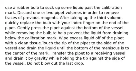 use a rubber bulb to suck up some liquid past the calibration mark. Discard one or two pipet volumes in order to remove traces of previous reagents. After taking up the third volume, quickly replace the bulb with your index finger on the end of the pipet. Gently press the pipet against the bottom of the vessel while removing the bulb to help prevent the liquid from draining below the calibration mark. Wipe excess liquid off of the pipet with a clean tissue.Touch the tip of the pipet to the side of the vessel and drain the liquid until the bottom of the meniscus is to the center of the mark. Transfer the pipet to a receiving vessel and drain it by gravity while holding the tip against the side of the vessel. Do not blow out the last drop.