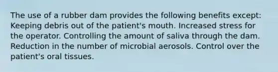 The use of a rubber dam provides the following benefits except: Keeping debris out of the patient's mouth. Increased stress for the operator. Controlling the amount of saliva through the dam. Reduction in the number of microbial aerosols. Control over the patient's oral tissues.